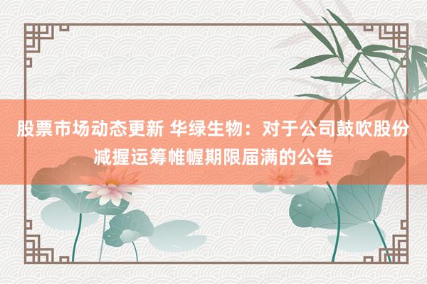 股票市场动态更新 华绿生物：对于公司鼓吹股份减握运筹帷幄期限届满的公告