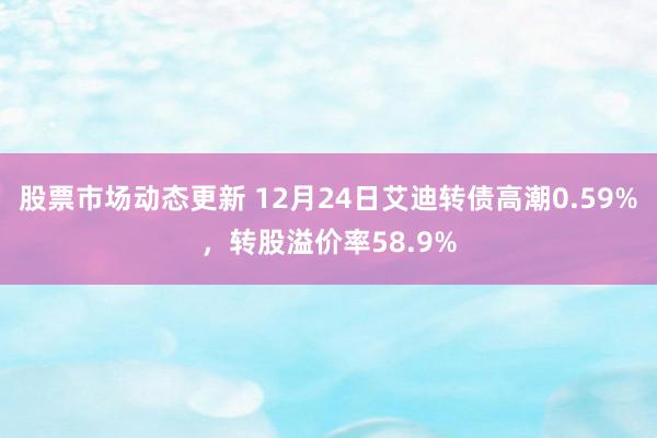 股票市场动态更新 12月24日艾迪转债高潮0.59%，转股溢价率58.9%