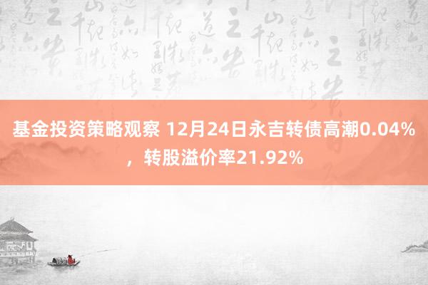 基金投资策略观察 12月24日永吉转债高潮0.04%，转股溢价率21.92%