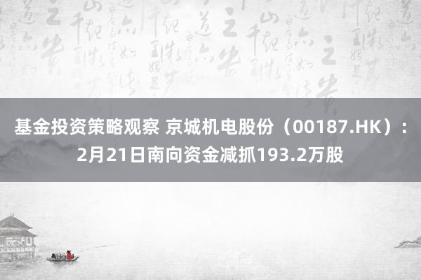 基金投资策略观察 京城机电股份（00187.HK）：2月21日南向资金减抓193.2万股