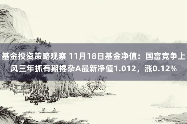 基金投资策略观察 11月18日基金净值：国富竞争上风三年抓有期搀杂A最新净值1.012，涨0.12%