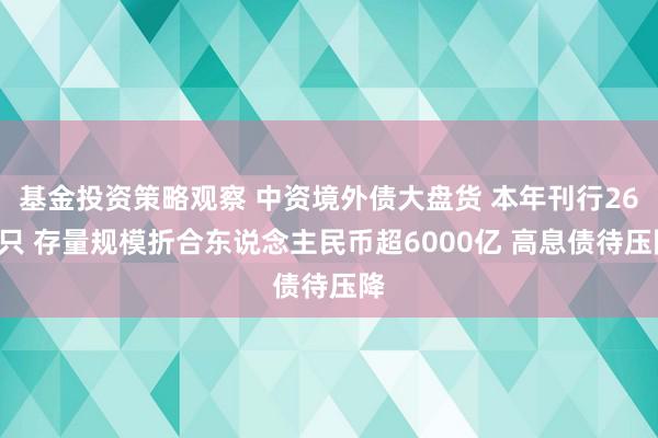 基金投资策略观察 中资境外债大盘货 本年刊行268只 存量规模折合东说念主民币超6000亿 高息债待压降