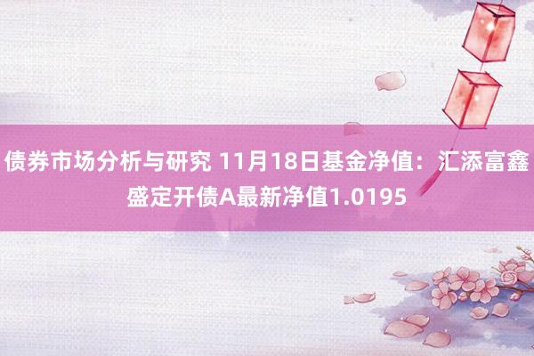 债券市场分析与研究 11月18日基金净值：汇添富鑫盛定开债A最新净值1.0195