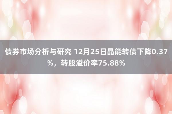 债券市场分析与研究 12月25日晶能转债下降0.37%，转股溢价率75.88%