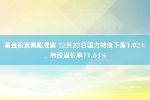 基金投资策略观察 12月25日国力转债下落1.02%，转股溢价率71.65%