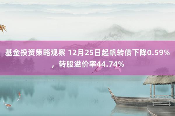 基金投资策略观察 12月25日起帆转债下降0.59%，转股溢价率44.74%