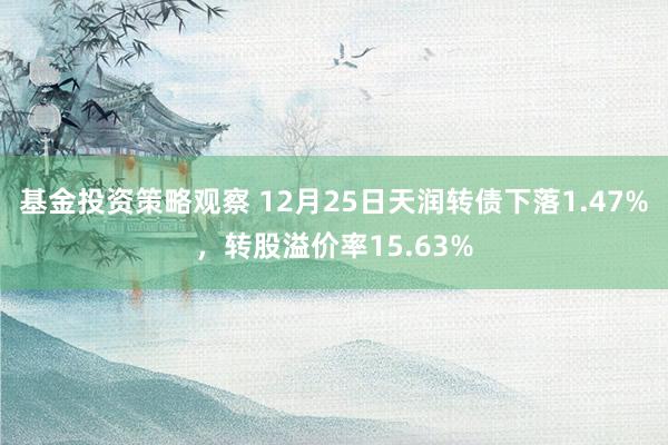 基金投资策略观察 12月25日天润转债下落1.47%，转股溢价率15.63%