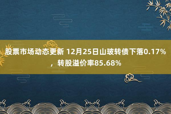 股票市场动态更新 12月25日山玻转债下落0.17%，转股溢价率85.68%