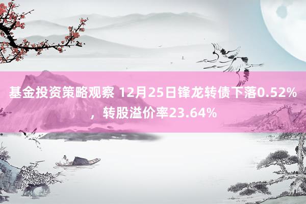 基金投资策略观察 12月25日锋龙转债下落0.52%，转股溢价率23.64%