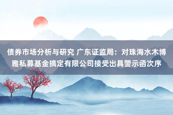 债券市场分析与研究 广东证监局：对珠海水木博雅私募基金搞定有限公司接受出具警示函次序