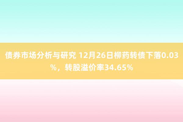 债券市场分析与研究 12月26日柳药转债下落0.03%，转股溢价率34.65%