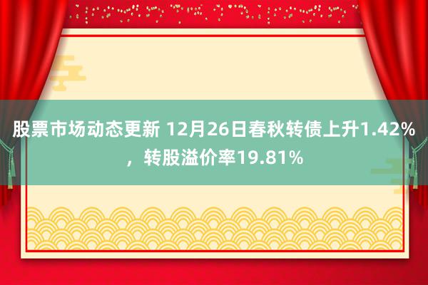 股票市场动态更新 12月26日春秋转债上升1.42%，转股溢价率19.81%