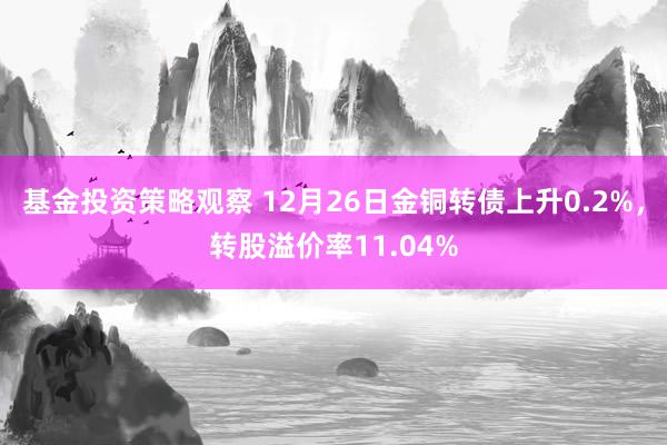 基金投资策略观察 12月26日金铜转债上升0.2%，转股溢价率11.04%