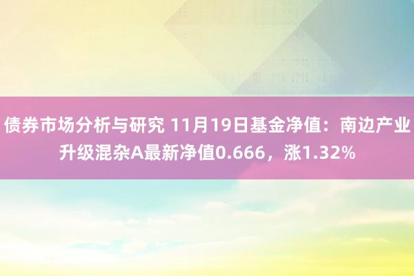 债券市场分析与研究 11月19日基金净值：南边产业升级混杂A最新净值0.666，涨1.32%