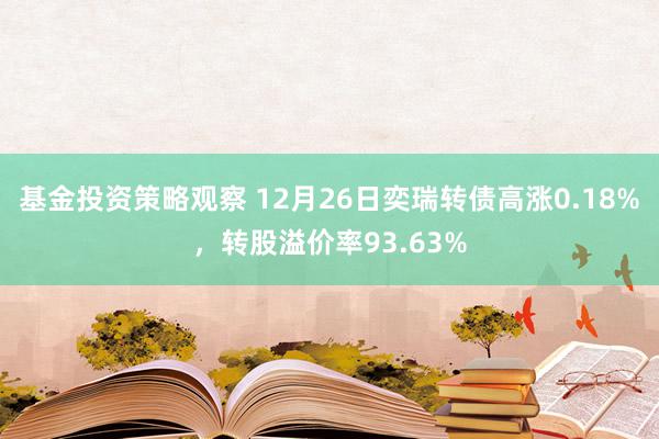 基金投资策略观察 12月26日奕瑞转债高涨0.18%，转股溢价率93.63%