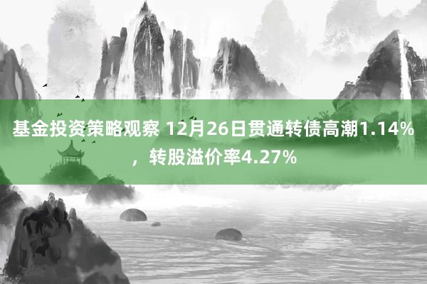 基金投资策略观察 12月26日贯通转债高潮1.14%，转股溢价率4.27%