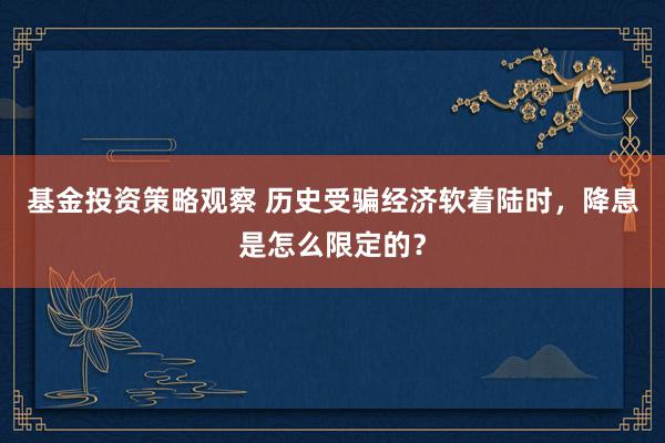 基金投资策略观察 历史受骗经济软着陆时，降息是怎么限定的？