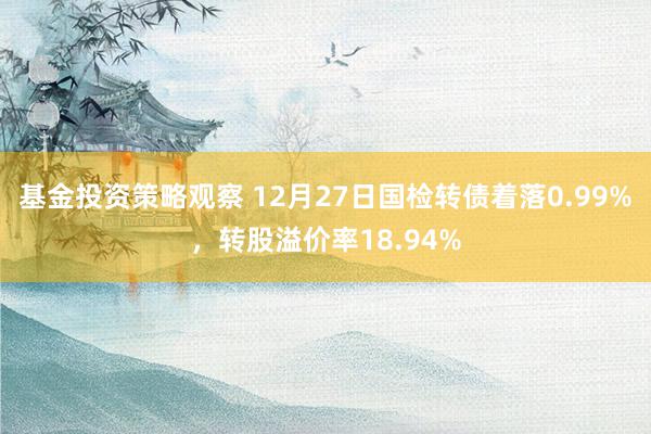 基金投资策略观察 12月27日国检转债着落0.99%，转股溢价率18.94%