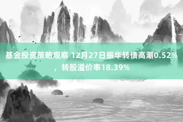 基金投资策略观察 12月27日振华转债高潮0.52%，转股溢价率18.39%