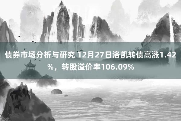 债券市场分析与研究 12月27日洛凯转债高涨1.42%，转股溢价率106.09%