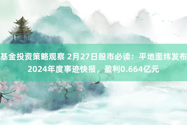 基金投资策略观察 2月27日股市必读：平地面纬发布2024年度事迹快报，盈利0.664亿元