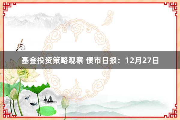 基金投资策略观察 债市日报：12月27日