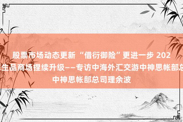 股票市场动态更新 “借衍御险”更进一步 2024年利率孳生品商场捏续升级——专访中海外汇交游中神思帐部总司理余波