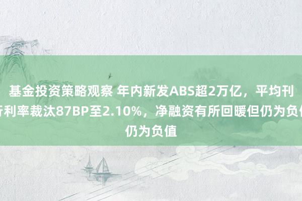 基金投资策略观察 年内新发ABS超2万亿，平均刊行利率裁汰87BP至2.10%，净融资有所回暖但仍为负值