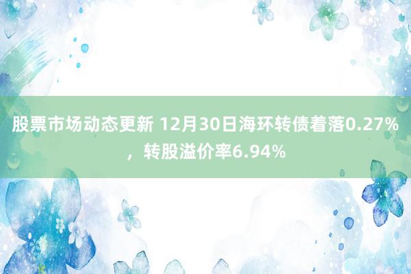 股票市场动态更新 12月30日海环转债着落0.27%，转股溢价率6.94%