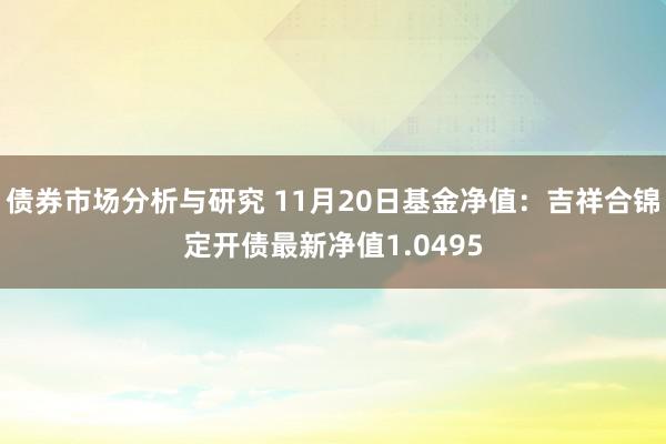 债券市场分析与研究 11月20日基金净值：吉祥合锦定开债最新净值1.0495