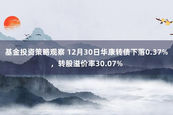 基金投资策略观察 12月30日华康转债下落0.37%，转股溢价率30.07%