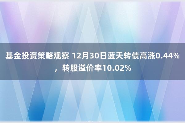 基金投资策略观察 12月30日蓝天转债高涨0.44%，转股溢价率10.02%