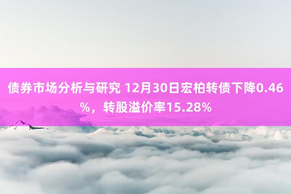 债券市场分析与研究 12月30日宏柏转债下降0.46%，转股溢价率15.28%