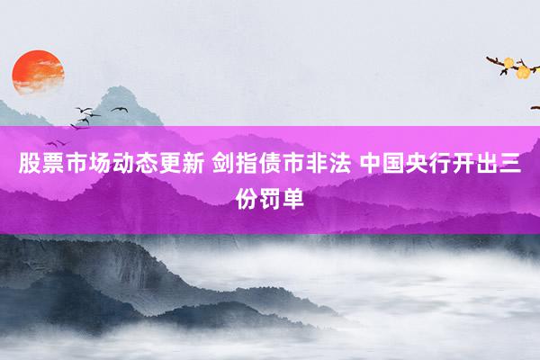 股票市场动态更新 剑指债市非法 中国央行开出三份罚单