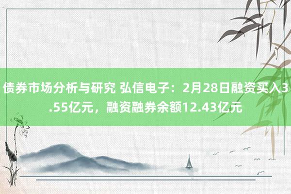 债券市场分析与研究 弘信电子：2月28日融资买入3.55亿元，融资融券余额12.43亿元