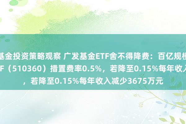 基金投资策略观察 广发基金ETF舍不得降费：百亿规模广发沪深300ETF（510360）措置费率0.5%，若降至0.15%每年收入减少3675万元