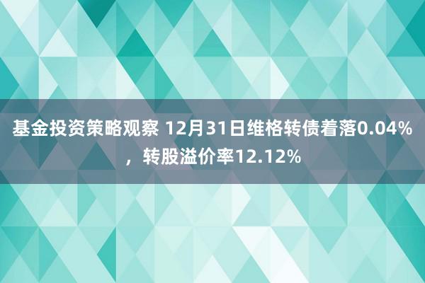 基金投资策略观察 12月31日维格转债着落0.04%，转股溢价率12.12%