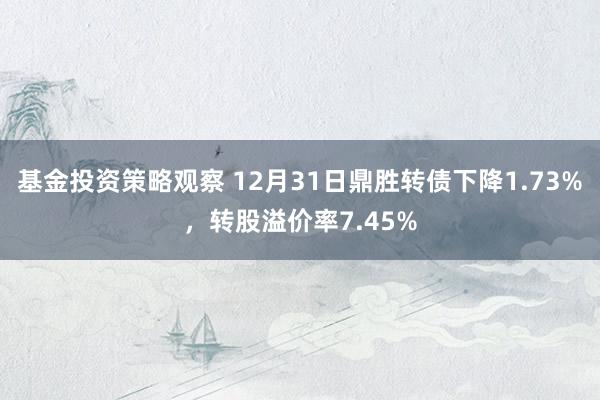 基金投资策略观察 12月31日鼎胜转债下降1.73%，转股溢价率7.45%