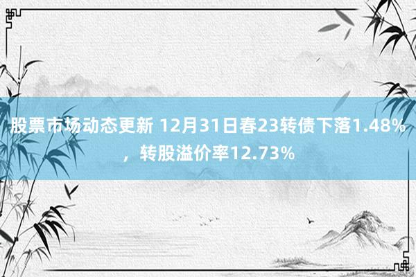 股票市场动态更新 12月31日春23转债下落1.48%，转股溢价率12.73%