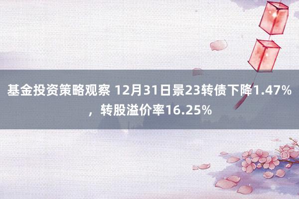 基金投资策略观察 12月31日景23转债下降1.47%，转股溢价率16.25%