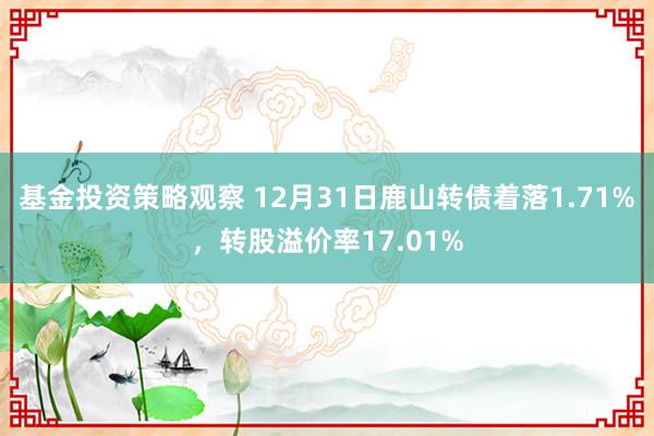 基金投资策略观察 12月31日鹿山转债着落1.71%，转股溢价率17.01%