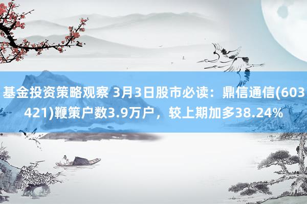 基金投资策略观察 3月3日股市必读：鼎信通信(603421)鞭策户数3.9万户，较上期加多38.24%