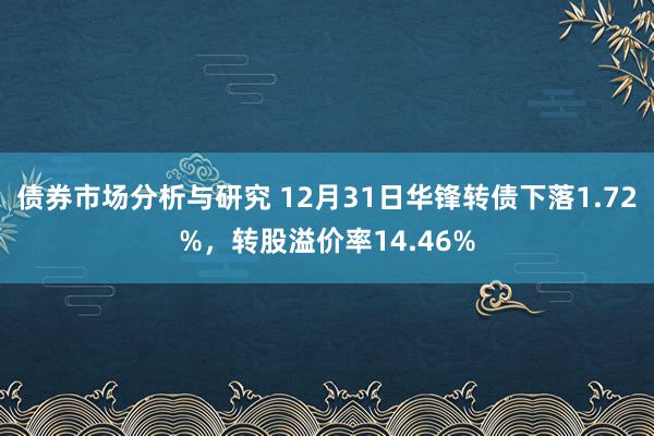 债券市场分析与研究 12月31日华锋转债下落1.72%，转股溢价率14.46%