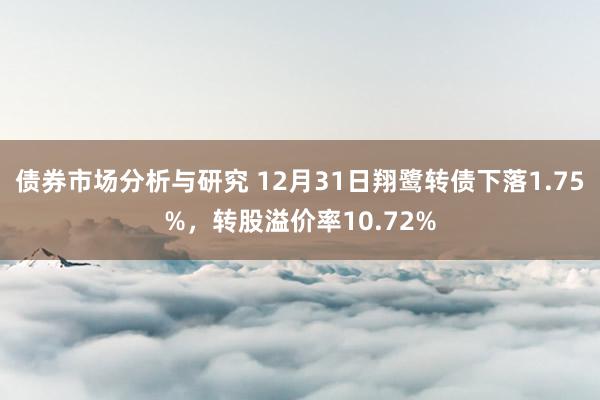 债券市场分析与研究 12月31日翔鹭转债下落1.75%，转股溢价率10.72%