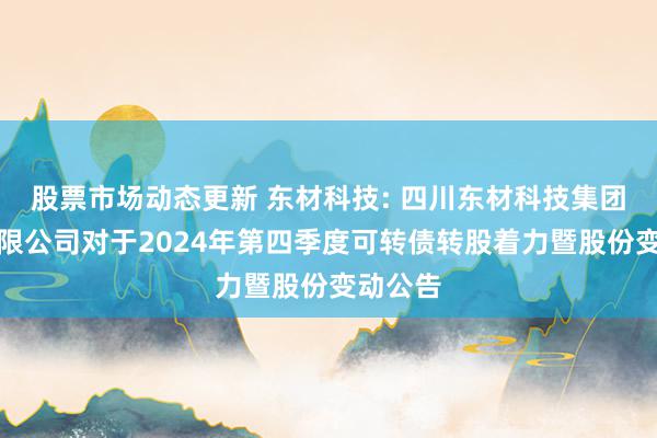 股票市场动态更新 东材科技: 四川东材科技集团股份有限公司对于2024年第四季度可转债转股着力暨股份变动公告