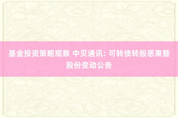 基金投资策略观察 中贝通讯: 可转债转股恶果暨股份变动公告