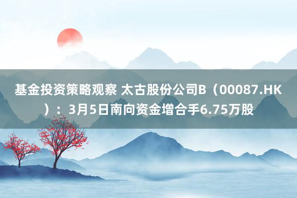 基金投资策略观察 太古股份公司B（00087.HK）：3月5日南向资金增合手6.75万股