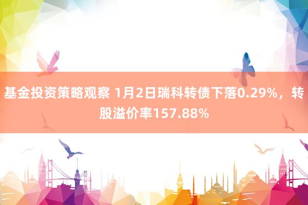 基金投资策略观察 1月2日瑞科转债下落0.29%，转股溢价率157.88%