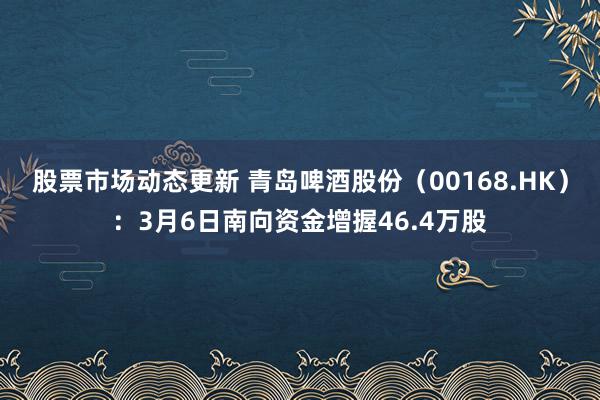 股票市场动态更新 青岛啤酒股份（00168.HK）：3月6日南向资金增握46.4万股