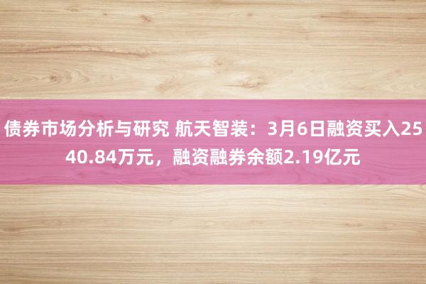 债券市场分析与研究 航天智装：3月6日融资买入2540.84万元，融资融券余额2.19亿元